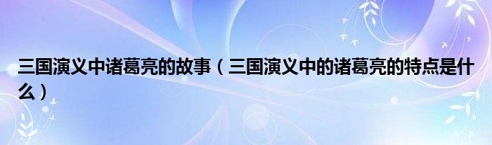 三国演义中诸葛亮的故事（三国演义中的诸葛亮的特点是什么）