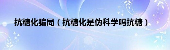 抗糖化骗局（抗糖化是伪科学吗抗糖）