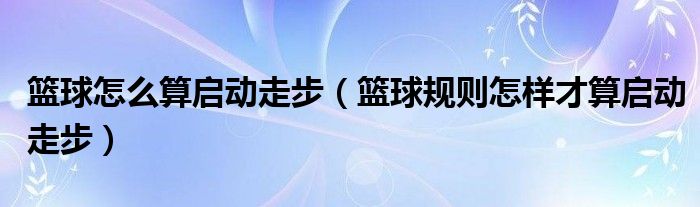 篮球怎么算启动走步（篮球规则怎样才算启动走步）