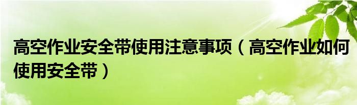 高空作业安全带使用注意事项（高空作业如何使用安全带）