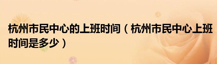 杭州市民中心的上班时间（杭州市民中心上班时间是多少）