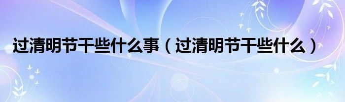 过清明节干些什么事（过清明节干些什么）