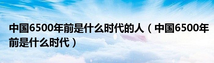 中国6500年前是什么时代的人（中国6500年前是什么时代）