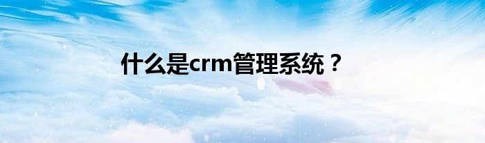 什么是crm管理系统？