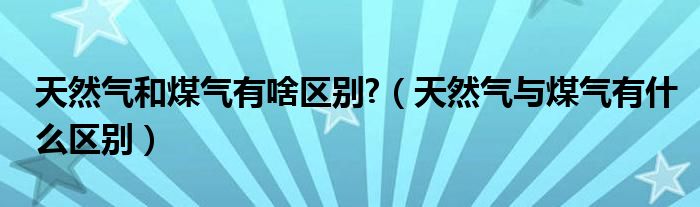 天然气和煤气有啥区别?（天然气与煤气有什么区别）