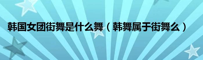 韩国女团街舞是什么舞（韩舞属于街舞么）