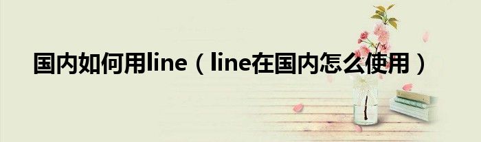 国内如何用line（line在国内怎么使用）