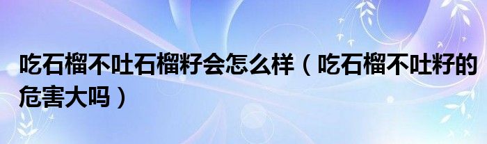 吃石榴不吐石榴籽会怎么样（吃石榴不吐籽的危害大吗）