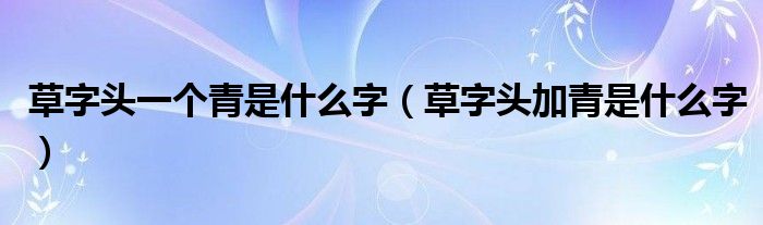 草字头一个青是什么字（草字头加青是什么字）