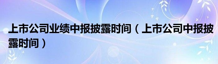 上市公司业绩中报披露时间（上市公司中报披露时间）