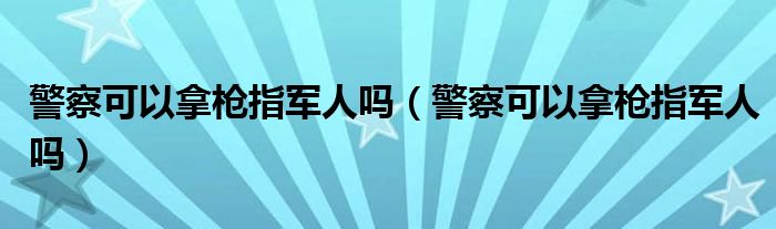 警察可以拿枪指军人吗（警察可以拿枪指军人吗）