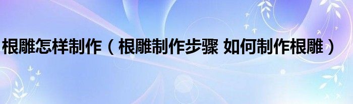 根雕怎样制作（根雕制作步骤 如何制作根雕）