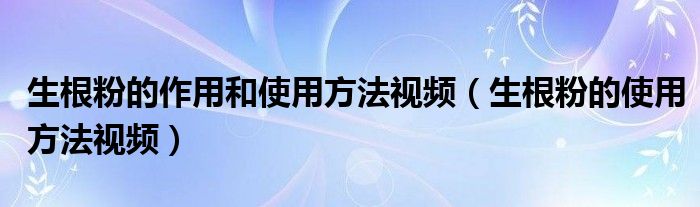 生根粉的作用和使用方法视频（生根粉的使用方法视频）