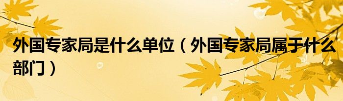 外国专家局是什么单位（外国专家局属于什么部门）