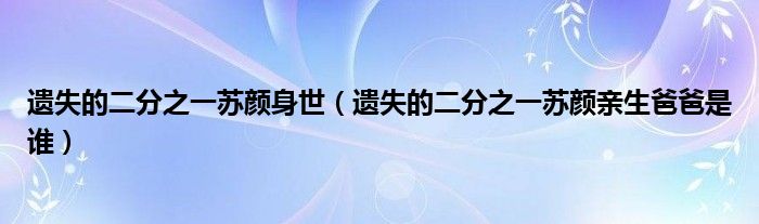 遗失的二分之一苏颜身世（遗失的二分之一苏颜亲生爸爸是谁）