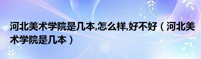 河北美术学院是几本,怎么样,好不好（河北美术学院是几本）