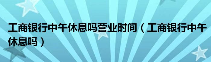 工商银行中午休息吗营业时间（工商银行中午休息吗）