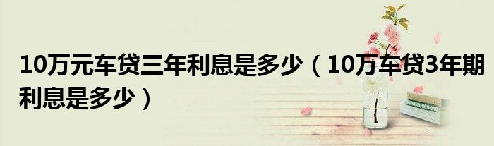 10万元车贷三年利息是多少（10万车贷3年期利息是多少）