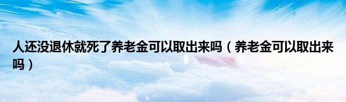 人还没退休就死了养老金可以取出来吗（养老金可以取出来吗）