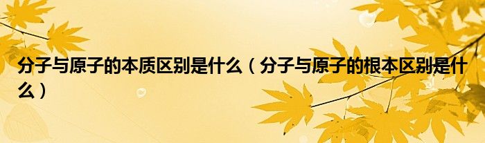 分子与原子的本质区别是什么（分子与原子的根本区别是什么）