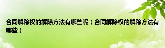 合同解除权的解除方法有哪些呢（合同解除权的解除方法有哪些）