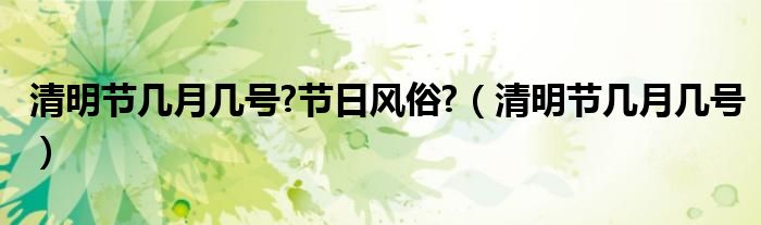 清明节几月几号?节日风俗?（清明节几月几号）