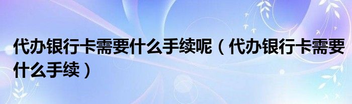 代办银行卡需要什么手续呢（代办银行卡需要什么手续）