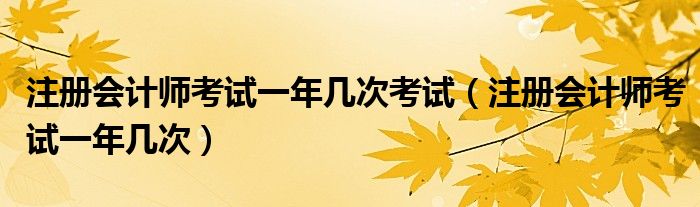 注册会计师考试一年几次考试（注册会计师考试一年几次）