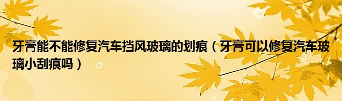 牙膏能不能修复汽车挡风玻璃的划痕（牙膏可以修复汽车玻璃小刮痕吗）