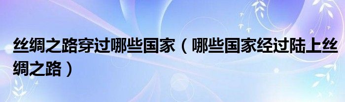 丝绸之路穿过哪些国家（哪些国家经过陆上丝绸之路）