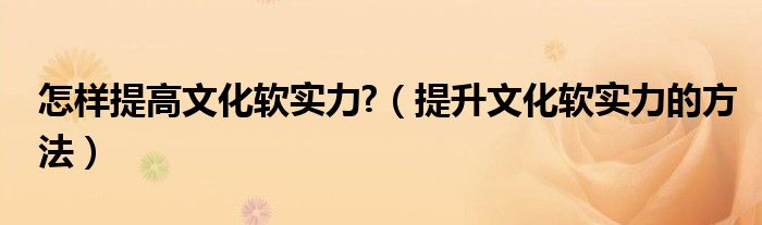 怎样提高文化软实力?（提升文化软实力的方法）