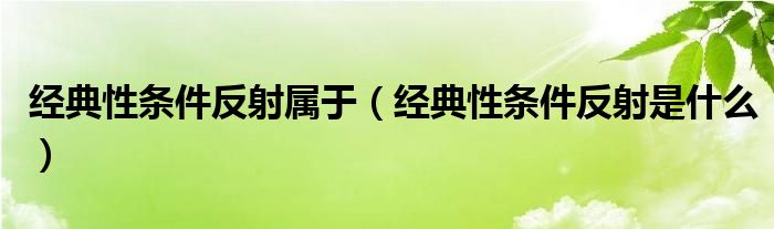 经典性条件反射属于（经典性条件反射是什么）