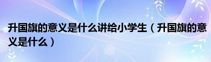 升国旗的意义是什么讲给小学生（升国旗的意义是什么）