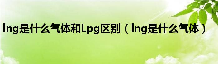 lng是什么气体和Lpg区别（lng是什么气体）