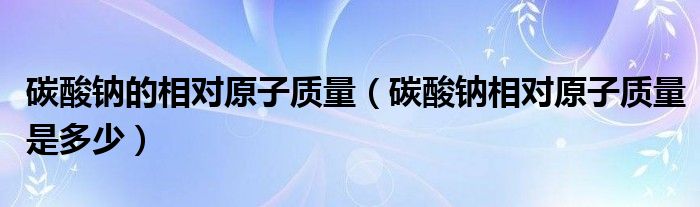 碳酸钠的相对原子质量（碳酸钠相对原子质量是多少）