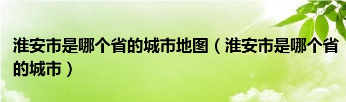 淮安市是哪个省的城市地图（淮安市是哪个省的城市）