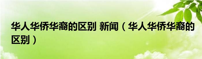 华人华侨华裔的区别 新闻（华人华侨华裔的区别）