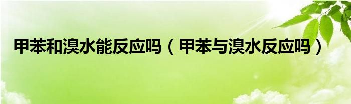 甲苯和溴水能反应吗（甲苯与溴水反应吗）