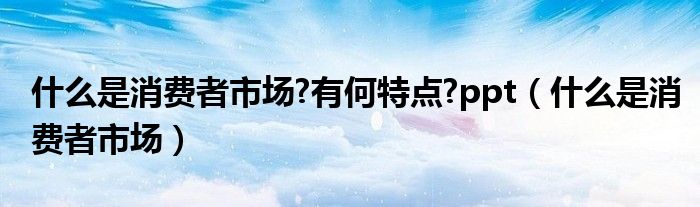 什么是消费者市场?有何特点?ppt（什么是消费者市场）