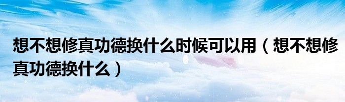 想不想修真功德换什么时候可以用（想不想修真功德换什么）