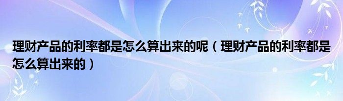 理财产品的利率都是怎么算出来的呢（理财产品的利率都是怎么算出来的）