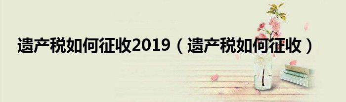 遗产税如何征收2019（遗产税如何征收）