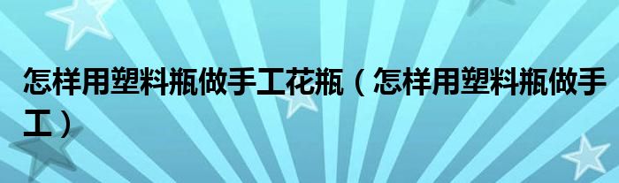 怎样用塑料瓶做手工花瓶（怎样用塑料瓶做手工）