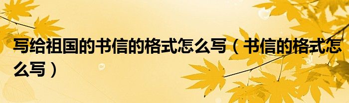 写给祖国的书信的格式怎么写（书信的格式怎么写）