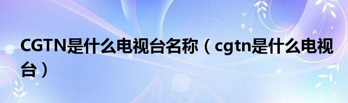 CGTN是什么电视台名称（cgtn是什么电视台）