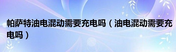 帕萨特油电混动需要充电吗（油电混动需要充电吗）