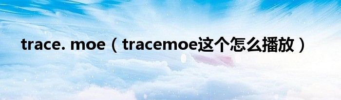 trace. moe（tracemoe这个怎么播放）