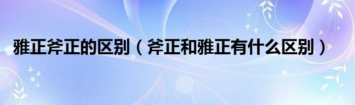 雅正斧正的区别（斧正和雅正有什么区别）