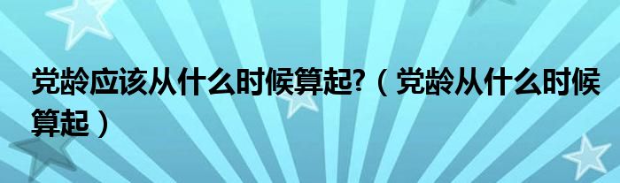 党龄应该从什么时候算起?（党龄从什么时候算起）