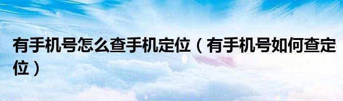 有手机号怎么查手机定位（有手机号如何查定位）